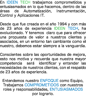 En IDEEN TECH trabajamos comprometidos y entusiasmados en lo que hacemos, dentro de las áreas de Automatización, Instrumentación, Control y Aplicaciones IT. Desde que fue creada en el año 1994 y con más de 23 años de experiencia IDEEN TECH, ha evolucionado. Y tenemos claro que para ofrecer una propuesta de valor a nuestros clientes y asociados, en un entorno tan cambiante como el nuestro, debemos estar siempre a la vanguardia. Conscientes sobre las oportunidades de mejora, esto nos motiva y recuerda que nuestra mayor competencia será identificar y entender las necesidades de nuestros clientes, con el respaldo de 23 años de experiencia. Entendemos nuestro ENFOQUE como Equipo, Trabajamos COMPROMETIDOS con nuestros roles y responsabilidades, ENTUSIASMADOS por lograrlo.